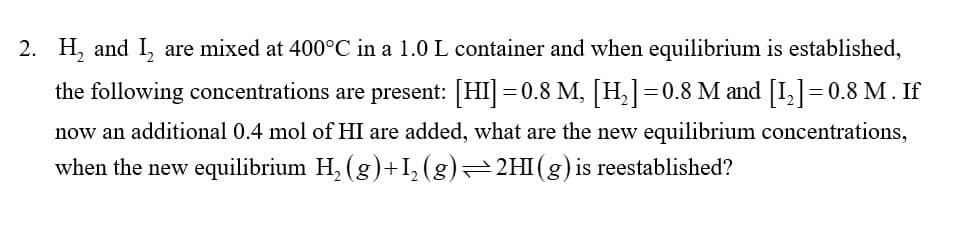 2. H₂ and I₂ are mixed at 400°C in a 1.0 L container and when equilibrium is established,
the following concentrations are present: [HI]=0.8 M, [H₂]=0.8 M and [1₂] = 0.8 M. If
now an additional 0.4 mol of HI are added, what are the new equilibrium concentrations,
when the new equilibrium H₂ (g)+I₂ (g)=2HI(g) is reestablished?