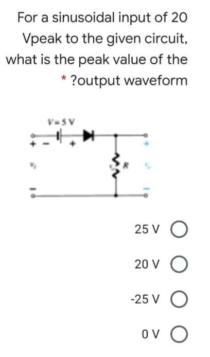 For a sinusoidal input of 20
Vpeak to the given circuit,
what is the peak value of the
* ?output waveform
V=5V
25 VO
20 V O
-25 V O
ον Ο