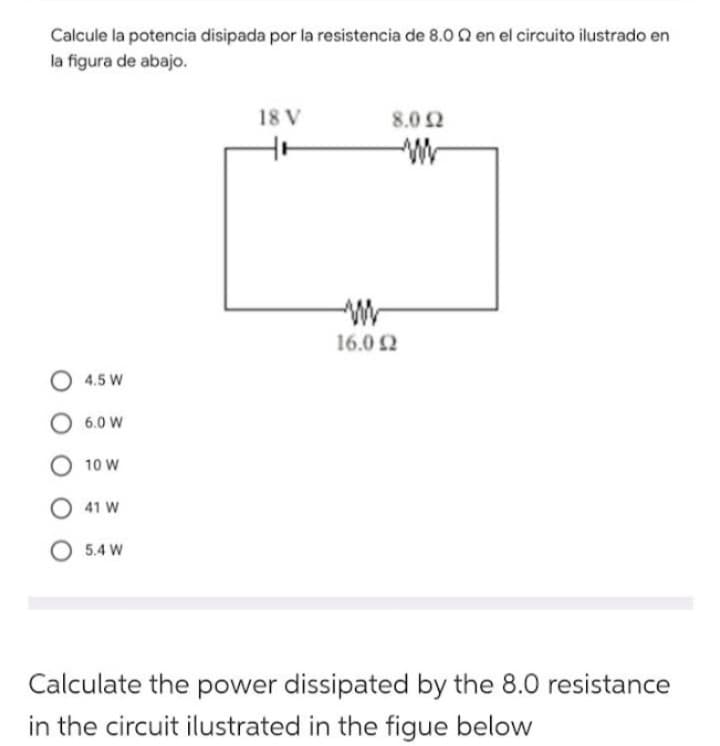 Calcule la potencia disipada por la resistencia de 8.02 en el circuito ilustrado en
la figura de abajo.
O 4.5 W
6.0 W
O 10 W
41 W
O 5.4 W
18 V
8.0 52
16.0 52
Ω
Calculate the power dissipated by the 8.0 resistance
in the circuit ilustrated in the figue below