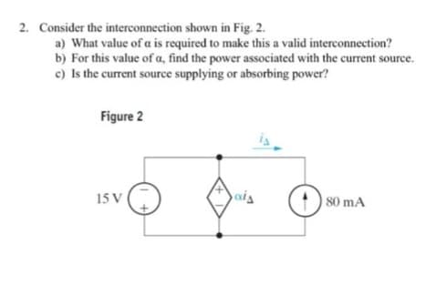 2. Consider the interconnection shown in Fig. 2.
a) What value of a is required to make this a valid interconnection?
b) For this value of a, find the power associated with the current source.
c) Is the current source supplying or absorbing power?
Figure 2
15 V
)
ais
80 mA