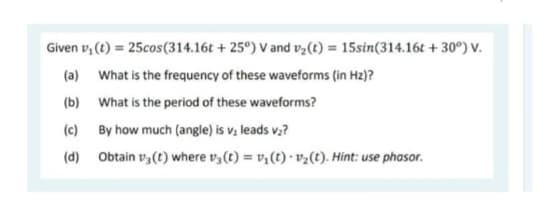 Given v₁ (t) = 25cos (314.16t+25°) V and v₂(t) = 15sin(314.16t +30°) V.
(a)
What is the frequency of these waveforms (in Hz)?
(b)
What is the period of these waveforms?
(c)
By how much (angle) is v, leads v₂?
(d) Obtain v3 (t) where v3 (t) = v₁ (t) v₂(t). Hint: use phasor.