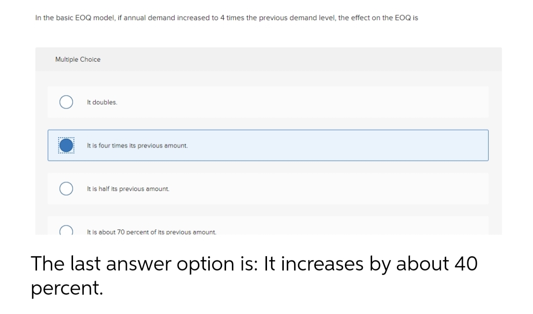 In the basic EOQ model, if annual demand increased to 4 times the previous demand level, the effect on the EOQ is
Multiple Choice
It doubles.
It is four times its previous amount.
It is half its previous amount.
It is about 70 percent of its previous amount.
The last answer option is: It increases by about 40
percent.
