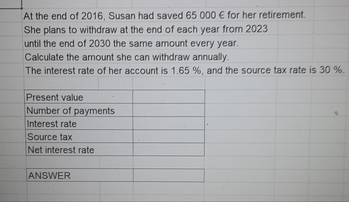 At the end of 2016, Susan had saved 65 000 € for her retirement.
She plans to withdraw at the end of each year from 2023
until the end of 2030 the same amount every year.
Calculate the amount she can withdraw annually.
The interest rate of her account is 1.65 %, and the source tax rate is 30 %.
Present value
Number of payments
Interest rate
Source tax
Net interest rate
ANSWER
