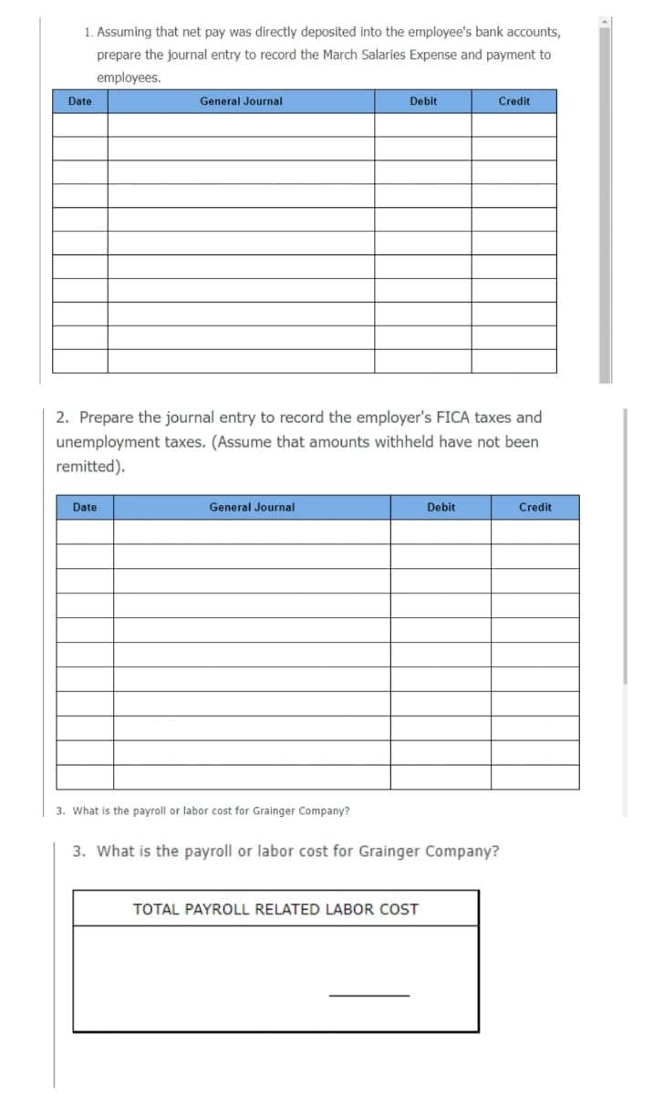 1. Assuming that net pay was directly deposited into the employee's bank accounts,
prepare the journal entry to record the March Salaries Expense and payment to
employees.
Date
General Journal
Debit
Credit
2. Prepare the journal entry to record the employer's FICA taxes and
unemployment taxes. (Assume that amounts withheld have not been
remitted).
Date
General Journal
Debit
Credit
3. What is the payroll or labor cost for Grainger Company?
3. What is the payroll or labor cost for Grainger Company?
TOTAL PAYROLL RELATED LABOR COST
