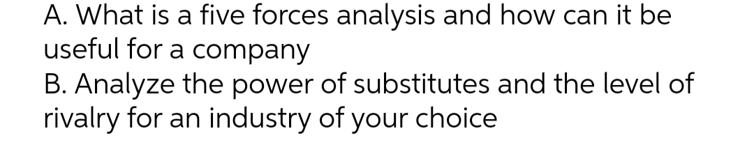 A. What is a five forces analysis and how can it be
useful for a company
B. Analyze the power of substitutes and the level of
rivalry for an industry of your choice
