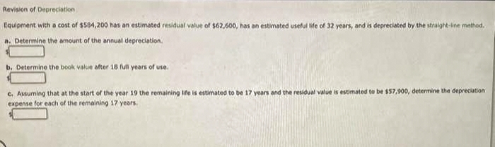 Revision of Depreciation
Equipment with a cost of $504,200 has an estimated residual value of $62,600, has an estimated useful life of 32 years, and is depreciated by the straighnt-ine method.
n. Determine the amount of the annual depreciation.
b. Determine the book value after 18 full yoars of use.
c. Assuming that at the start of the year 19 the remaining life is estimated to be 17 years and the residual value is estimated to be $57,900, determine the depreciation
expense for each of the remaining 17 years.
