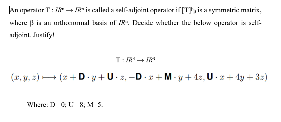 An operator T : IR" → IRª is called a self-adjoint operator if [T]B is a symmetric matrix,
where B is an orthonormal basis of IR". Decide whether the below operator is self-
adjoint. Justify!
T: IR3 → IR³
(x, y, z) •
H (x + D. y +U · z, –D · x+M·y + 4z, U · x + 4y + 3z)
|
Where: D= 0; U= 8; M=5.

