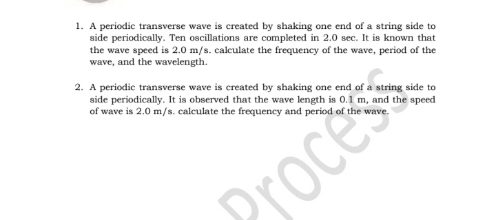 1. A periodic transverse wave is created by shaking one end of a string side to
side periodically. Ten oscillations are completed in 2.0 sec. It is known that
the wave speed is 2.0 m/s. calculate the frequency of the wave, period of the
wave, and the wavelength.
2. A periodic transverse wave is created by shaking one end of a string side to
side periodically. It is observed that the wave length is 0.1 m, and the speed
of wave is 2.0 m/s. calculate the frequency and period of the wave.
Drocess
