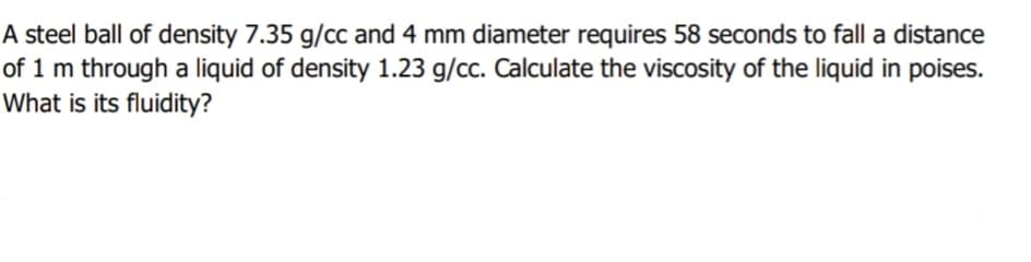 A steel ball of density 7.35 g/cc and 4 mm diameter requires 58 seconds to fall a distance
of 1 m through a liquid of density 1.23 g/cc. Calculate the viscosity of the liquid in poises.
What is its fluidity?
