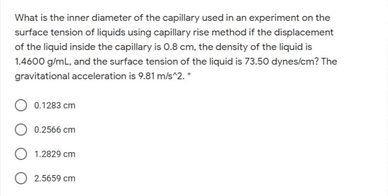 What is the inner diameter of the capillary used in an experiment on the
surface tension of liquids using capillary rise method if the displacement
of the liquid inside the capillary is 0.8 cm, the density of the liquid is
1.4600 g/mL, and the surface tension of the liquid is 73.50 dynes/cm? The
gravitational acceleration is 9.81 m/s^2. *
0.1283 cm
0.2566 cm
O 1.2829 cm
O 2.5659 cm
