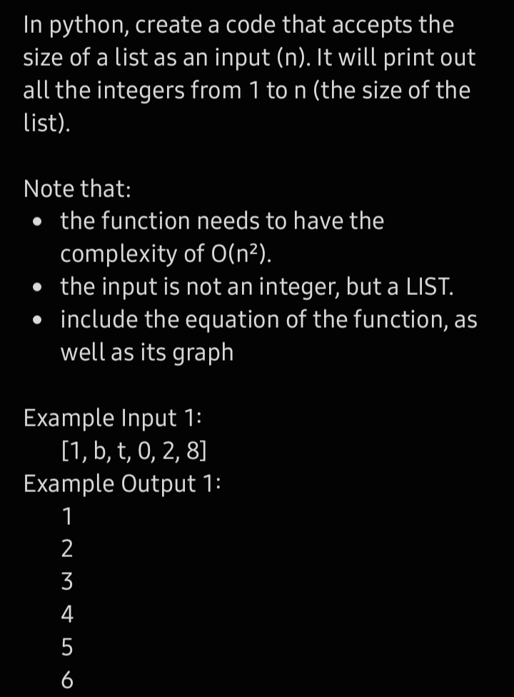 In python, create a code that accepts the
size of a list as an input (n). It will print out
all the integers from 1 to n (the size of the
list).
Note that:
• the function needs to have the
complexity of O(n²).
• the input is not an integer, but a LIST.
• include the equation of the function, as
well as its graph
Example Input 1:
[1, b, t, 0, 2, 8]
Example Output 1:
1
2
3
4
5
6
