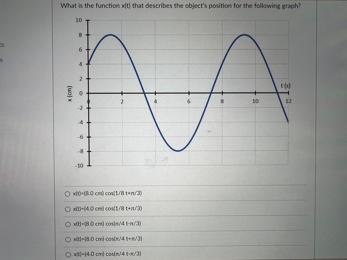 What is the function x(t) that describes the object's position for the following graph?
10
8
ts
6.
t (s)
4
6.
10
12
-2
-4 +
-6
-8
-10
O x(t)=(8.0 cm) cos(1/8 t+t/3)
O x(t)=(4.0 cm) cos(1/8 t+t/3)
O x(t)=(8.0 cm) cos(T/4 t-n/3)
O x(t)=(8.0 cm) cos(T/4 t+T/3)
O x(t)=(4.0 cm) cos(T/4 t-n/3)
00
4)
x (cm)
