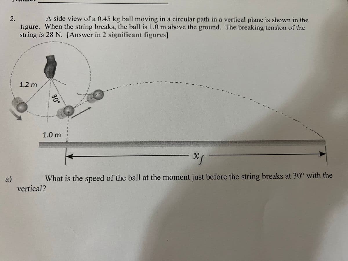 A side view of a 0.45 kg ball moving in a circular path in a vertical plane is shown in the
figure. When the string breaks, the ball is 1.0 m above the ground. The breaking tension of the
string is 28 N. [Answer in 2 significant figures]
1.2 m
1.0 m
What is the speed of the ball at the moment just before the string breaks at 30° with the
a)
vertical?
30°
2.
