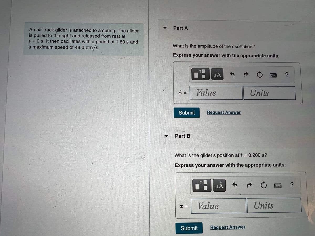 Part A
An air-track glider is attached to a spring. The glider
is pulled to the right and released from rest at
t = 0 s. It then oscillates with a period of 1.60 s and
a maximum speed of 48.0 cm/s.
What is the amplitude of the oscillation?
Express your answer with the appropriate units.
HA
A =
Value
Units
Submit
Request Answer
Part B
What is the glider's position at t = 0.200 s?
Express your answer with the appropriate units.
HA
Value
Units
Submit
Request Answer
