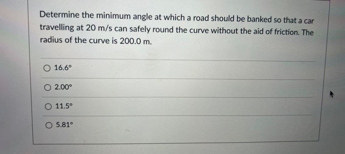 Determine the minimum angle at which a road should be banked so that a car
travelling at 20 m/s can safely round the curve without the aid of friction. The
radius of the curve is 200.0 m.
O 16.6°
O 2.00°
O 11.5°
O 5.81°
