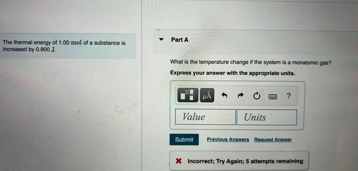 Part A
The thermal energy of 1.00 mol of a substance is
increased by 0.900 J.
What is the temperature change if the system is a monatomic gas?
Express your answer with the appropriate units.
HÁ
Value
Units
Submit
Previous Answers Request Answer
X Incorrect; Try Again; 5 attempts remaining
