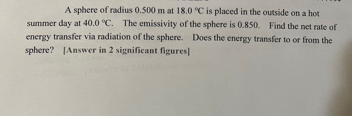 A sphere of radius 0.500 m at 18.0 °C is placed in the outside on a hot
summer day at 40.0 °C. The emissivity of the sphere is 0.850. Find the net rate of
energy transfer via radiation of the sphere. Does the energy transfer to or from the
sphere? [Answer in 2 significant figures]
