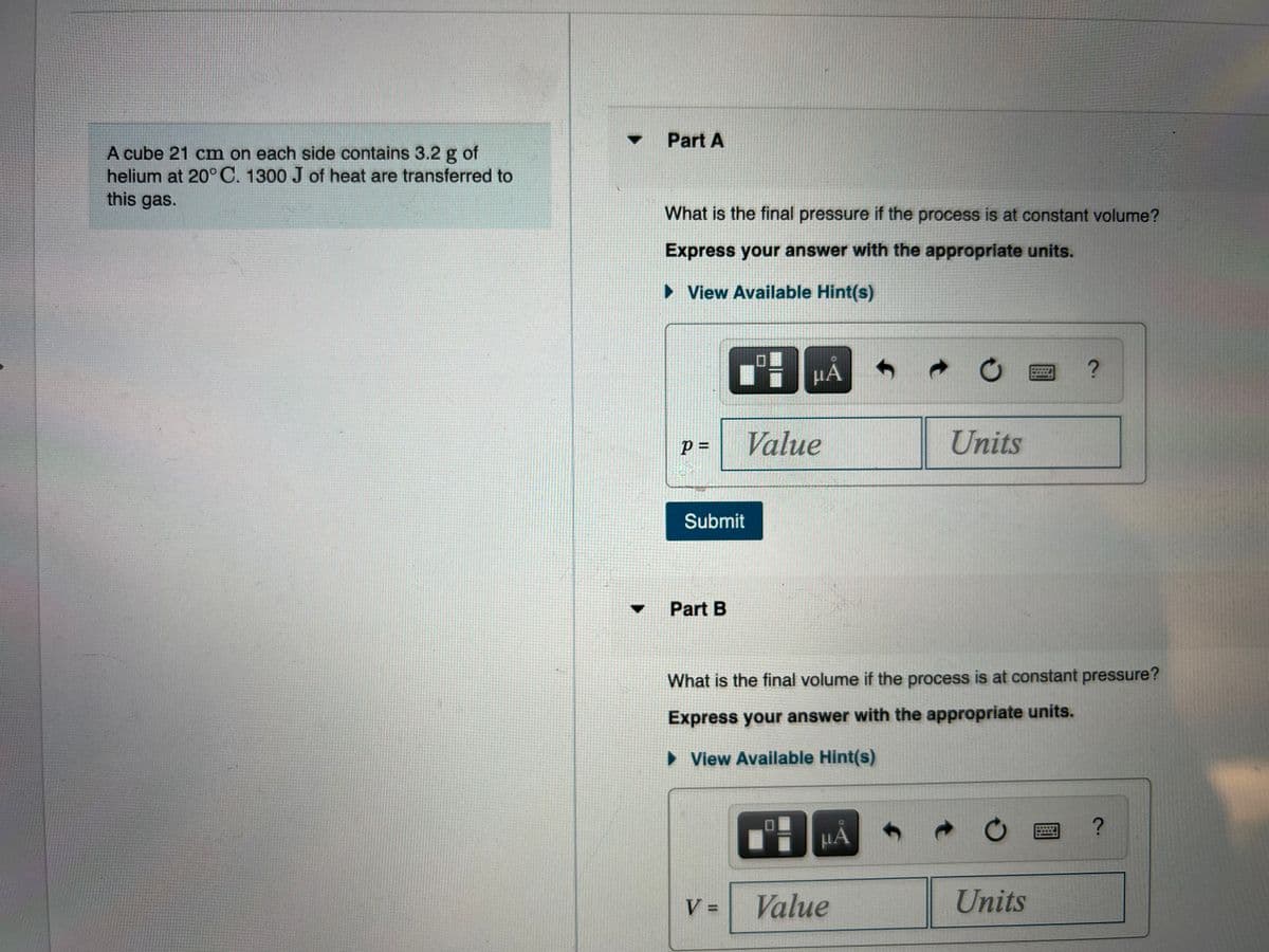 Part A
A cube 21 cm on each side contains 3.2 g of
helium at 20°C. 1300 J of heat are transferred to
this gas.
What is the final pressure if the process is at constant volume?
Express your answer with the appropriate units.
• View Available Hint(s)
µA
=
Value
Units
Submit
Part B
What is the final volume if the process is at constant pressure?
Express your answer with the appropriate units.
• View Available Hint(s)
µÀ
V =
Value
Units
