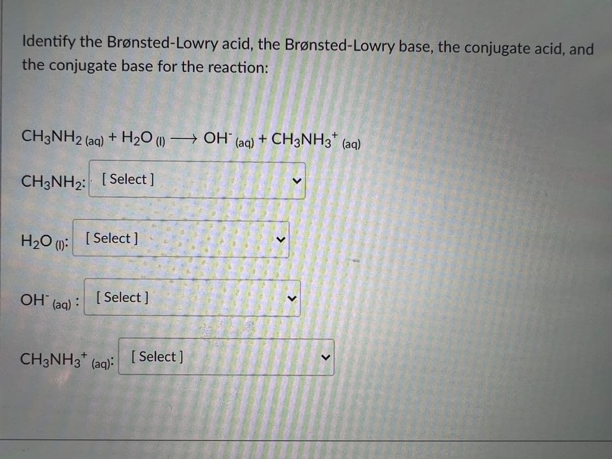 Identify the Brønsted-Lowry acid, the Brønsted-Lowry base, the conjugate acid, and
the conjugate base for the reaction:
CH3NH2 (aq) + H2O () → OH
(aq) + CH3NH3* (aq)
CH3NH2: [Select ]
H2O ():
[ Select ]
OH°
(aq):
[ Select ]
CH3NH3* (aq):
[ Select ]
<>
