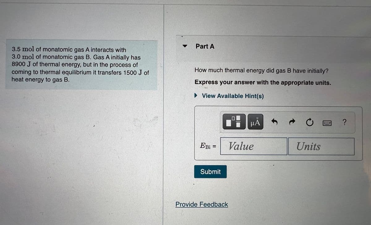 Part A
3.5 mol of monatomic gas A interacts with
3.0 mol of monatomic gas B. Gas A initially has
8900 J of thermal energy, but in the process of
coming to thermal equilibrium it transfers 1500 J of
heat energy to gas B.
How much thermal energy did gas B have initially?
Express your answer with the appropriate units.
• View Available Hint(s)
EBi =
Value
Units
Submit
Provide Feedback
