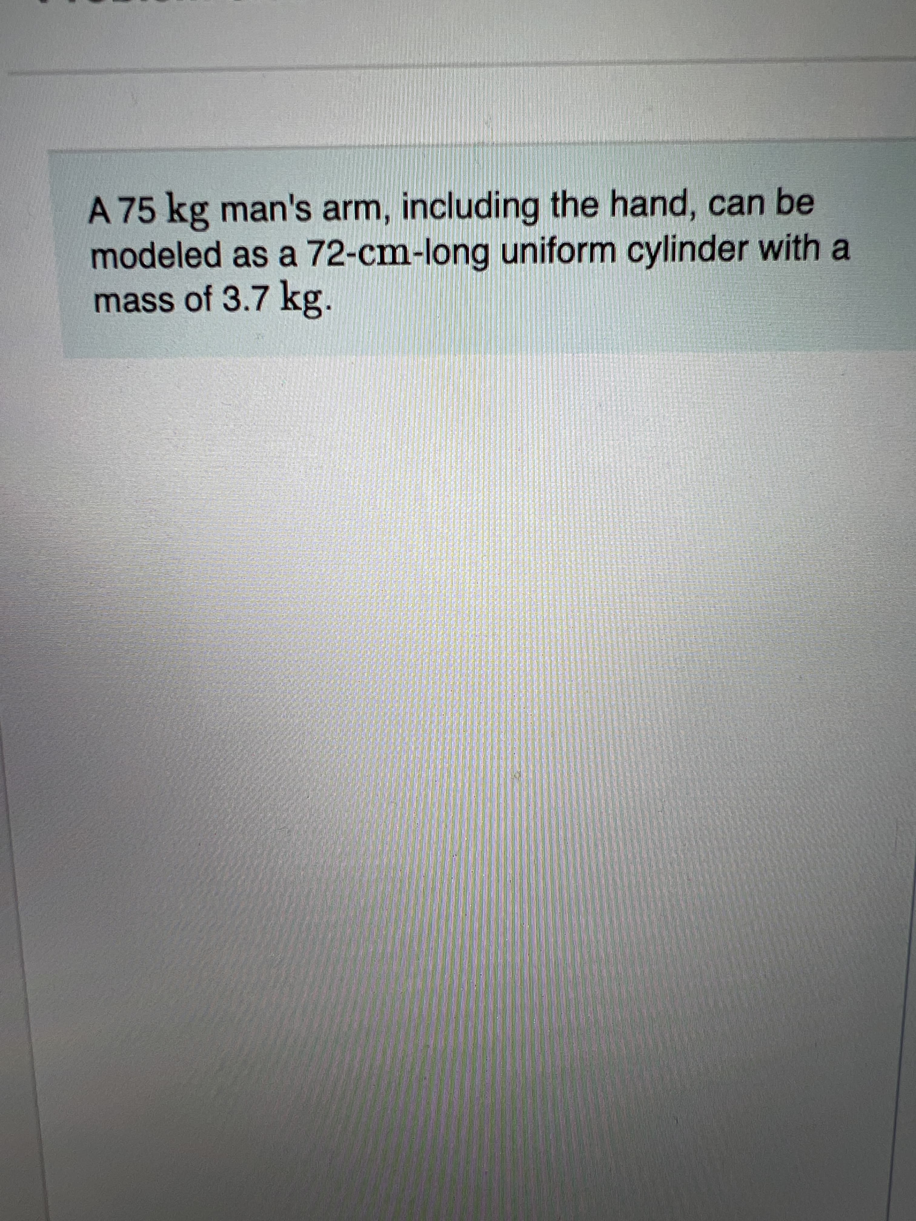 A 75 kg man's arm, including the hand, can be
modeled as a 72-cm-long uniform cylinder with a
mass of 3.7 kg.
