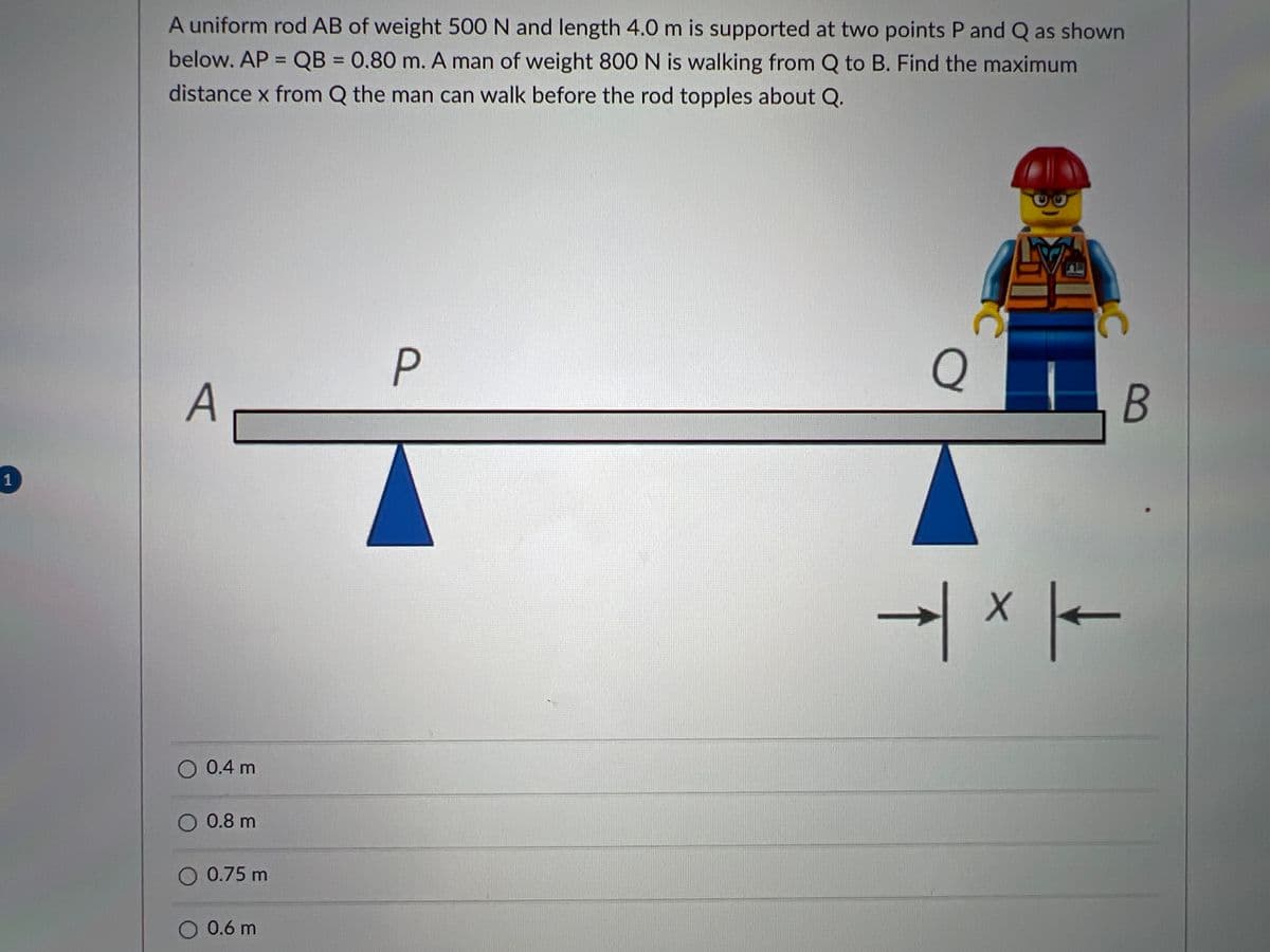 A uniform rod AB of weight 500 N and length 4.0 m is supported at two points P and Q as shown
below. AP = QB = 0.80 m. A man of weight 800 N is walking from Q to B. Find the maximum
%3D
%3D
distance x from Q the man can walk before the rod topples about Q.
P
Q
A
1
-| × |-
O 0.4 m
O 0.8 m
O 0.75 m
O 0.6 m
