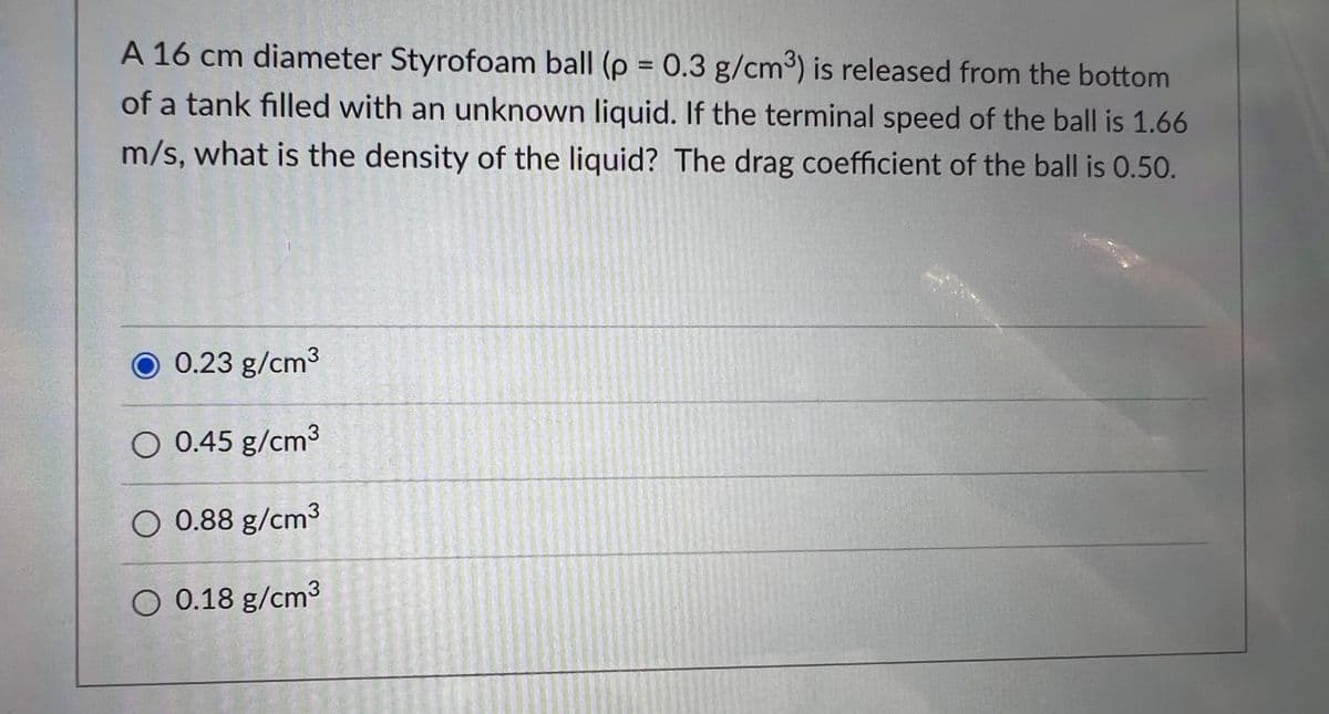 A 16 cm diameter Styrofoam ball (p = 0.3 g/cm³) is released from the bottom
of a tank filled with an unknown liquid. If the terminal speed of the ball is 1.66
m/s, what is the density of the liquid? The drag coefficient of the ball is 0.50.
O 0.23 g/cm3
O 0.45 g/cm3
O 0.88 g/cm3
O 0.18 g/cm3
