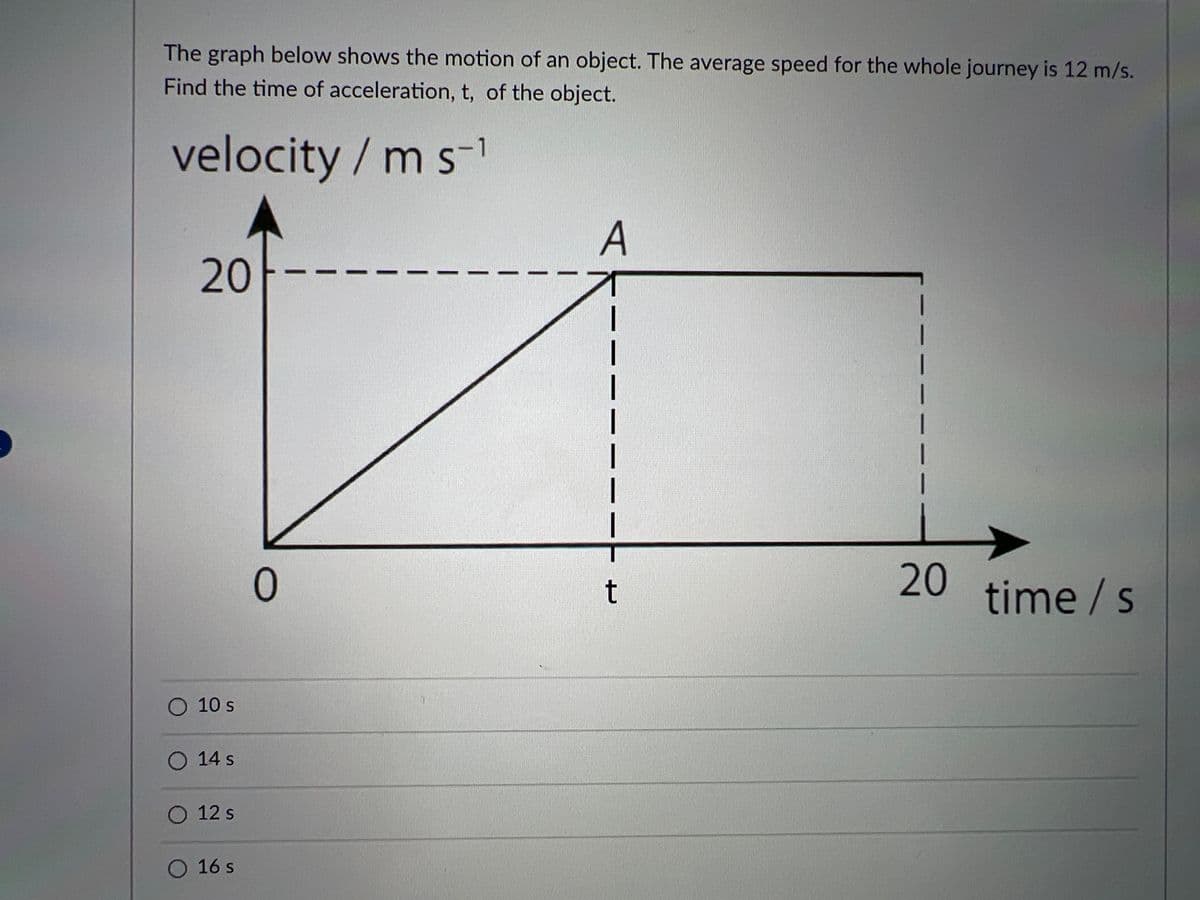 The graph below shows the motion of an object. The average speed for the whole journey is 12 m/s.
Find the time of acceleration, t, of the object.
velocity / m s-1
A
20
ㅇ
20
time / s
t
O 10 s
O 14 s
O 12 s
O 16 s
