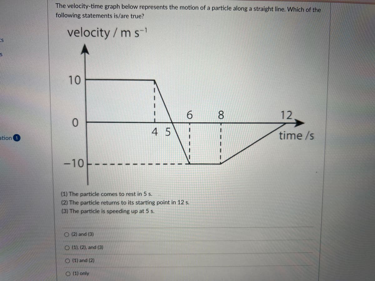 The velocity-time graph below represents the motion of a particle along a straight line. Which of the
following statements is/are true?
velocity/m s
S
10
6.
12
4 5
time /s
ation 1
-10
(1) The particle comes to rest in 5 s.
(2) The particle returns to its starting point in 12 s.
(3) The particle is speeding up at 5 s.
O (2) and (3)
O (1), (2), and (3)
O (1) and (2)
O (1) only
