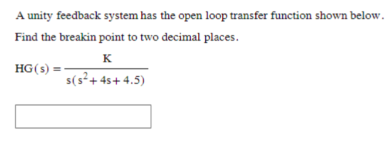 A unity feedback system has the open loop transfer function shown below.
Find the breakin point to two decimal places.
K
HG(s) =
s(s² + 4s+4.5)