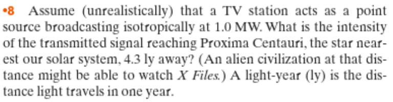 •8 Assume (unrealistically) that a TV station acts as a point
source broadcasting isotropically at 1.0 MW. What is the intensity
of the transmitted signal reaching Proxima Centauri, the star near-
est our solar system, 4.3 ly away? (An alien civilization at that dis-
tance might be able to watch X Files.) A light-year (ly) is the dis-
tance light travels in one year.