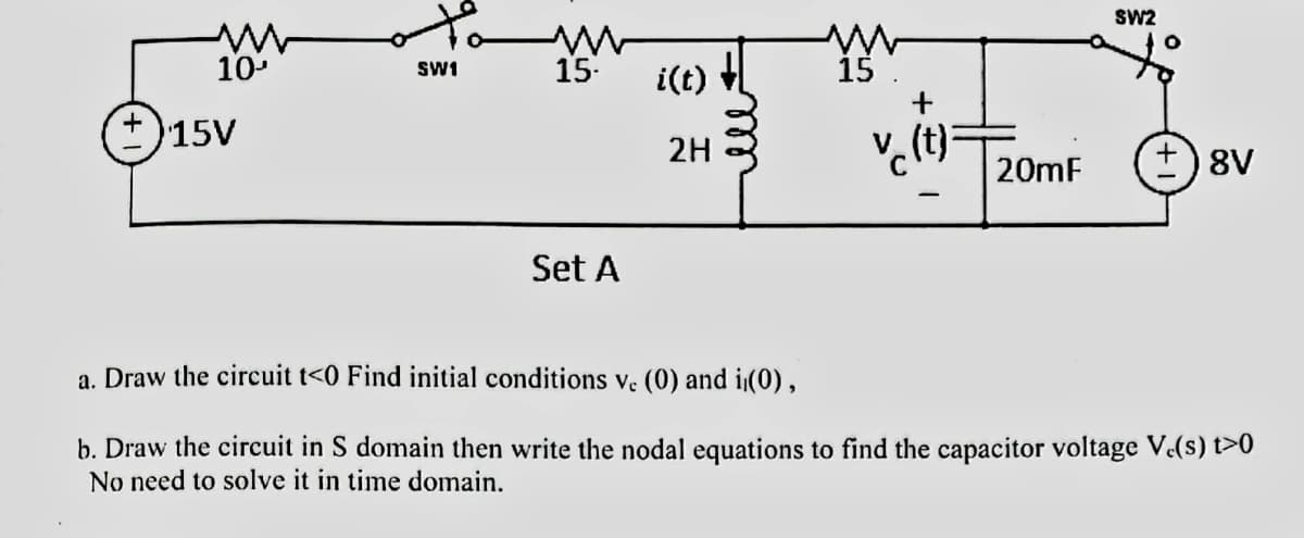 10¹
15V
SW1
M
15-
Set A
i(t)
2H
15
+
.(t):
SW2
O
20mF +8V
a. Draw the circuit t<0 Find initial conditions vc (0) and (0),
b. Draw the circuit in S domain then write the nodal equations to find the capacitor voltage V.(s) t>0
No need to solve it in time domain.