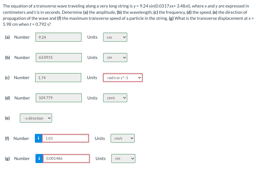 The equation of a transverse wave traveling along a very long string is y= 9.24 sin(0.0317x+ 3.48t), where x and y are expressed in
centimeters and t is in seconds. Determine (a) the amplitude, (b) the wavelength, (c) the frequency, (d) the speed, (e) the direction of
propagation of the wave and (f) the maximum transverse speed of a particle in the string. (g) What is the transverse displacement at x =
5.98 cm when t = 0.792 s?
(a) Number
(b) Number 63.0915
9.24
(c) Number 1.74
(d) Number 109.779
(e)
-x direction
(f) Number
1.01
(g) Number i 0.001486
Units cm
Units
cm
Units rad/s or s^-1
Units cm/s
Units cm/s
Units cm
<