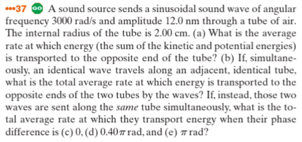 ***37 Go A sound source sends a sinusoidal sound wave of angular
frequency 3000 rad/s and amplitude 12.0 nm through a tube of air.
The internal radius of the tube is 2.00 cm. (a) What is the average
rate at which energy (the sum of the kinetic and potential energies)
is transported to the opposite end of the tube? (b) If, simultane-
ously, an identical wave travels along an adjacent, identical tube,
what is the total average rate at which energy is transported to the
opposite ends of the two tubes by the waves? If, instead, those two
waves are sent along the same tube simultaneously, what is the to-
tal average rate at which they transport energy when their phase
difference is (c) 0, (d) 0.407 rad, and (e) # rad?