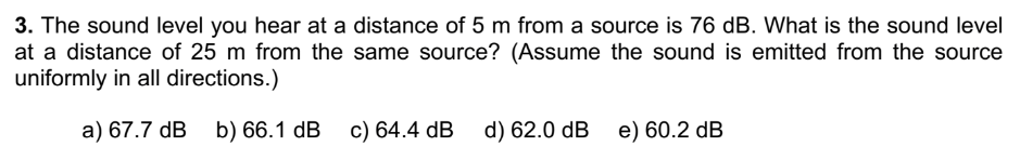 3. The sound level you hear at a distance of 5 m from a source is 76 dB. What is the sound level
at a distance of 25 m from the same source? (Assume the sound is emitted from the source
uniformly in all directions.)
a) 67.7 dB b) 66.1 dB c) 64.4 dB d) 62.0 dB e) 60.2 dB