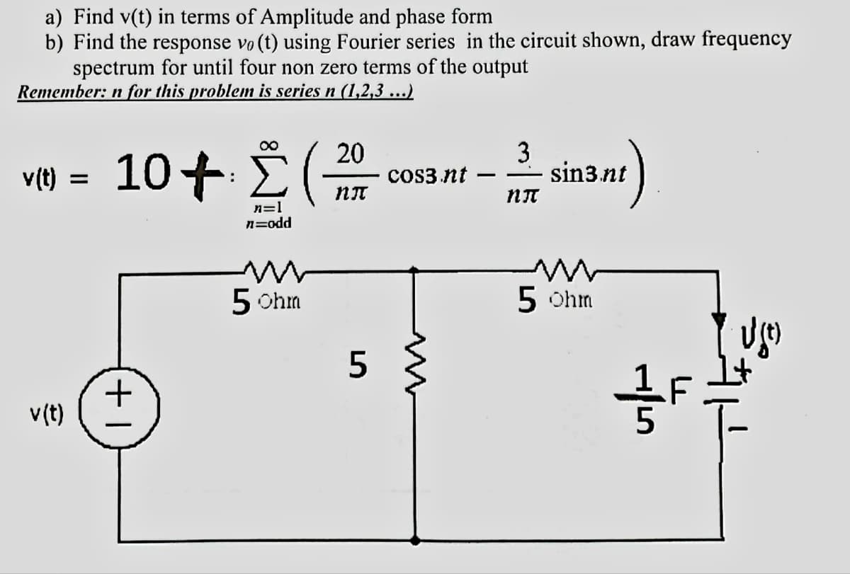 a) Find v(t) in terms of Amplitude and phase form
b) Find the response vo(t) using Fourier series in the circuit shown, draw frequency
spectrum for until four non zero terms of the output
Remember: n for this problem is series n (1,2,3 ...)
v(t)
v(t)
=
104 ∑(
n=1
n=odd
| +
w
5 Ohm
20
NT
5
cos3nt
-
3
NT
30²)
sin3.nt
5 ohm
15
1+
B