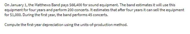 On January 1, the Matthews Band pays $6,400 for sound equipment. The band estimates it will use this
equipment for four years and perform 200 concerts. It estimates that after four years it can sell the equipment
for $1,000. During the first year, the band performs 45 concerts.
Compute the first-year depreciation using the units-of-production method.
