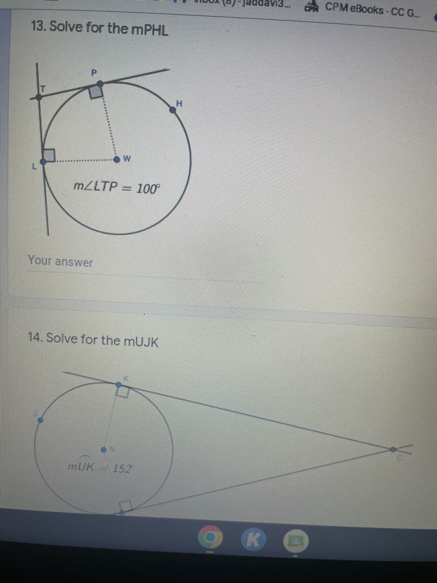 13. Solve for the mPHL
L
W
m/LTP 100°
Your answer
14. Solve for the mUJK
K
ON
mUK = 152
H
(o)-Jaddavi3... CPA CPM eBooks-CC G...
K