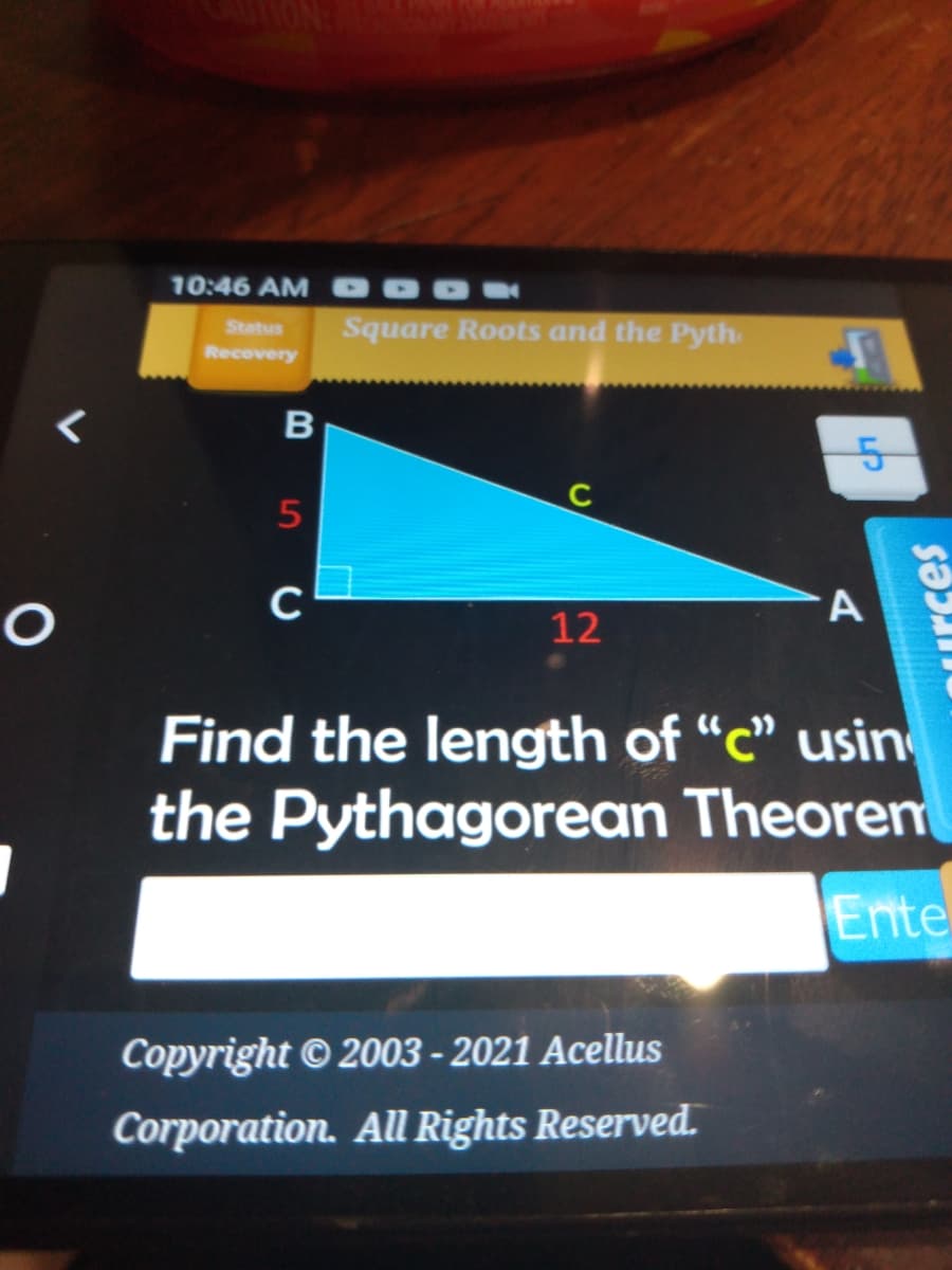 10:46 AM
Status
Square Roots and the Pyth.
Recovery
5
C
A
12
Find the length of "c" usin
the Pythagorean Theoren
Ente
Copyright © 2003 - 2021 Acellus
Corporation. Al Rights Reserved.
Curces
