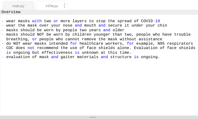 main.py
inFile.py
Overview
wear masks with two or more layers to stop the spread of COVID-19
wear the mask over your nose and mouth and secure it under your chin
masks should be worn by people two years and older
masks should NOT be worn by children younger than two, people who have trouble
breathing, or people who cannot remove the mask without assistance
do NOT wear masks intended for healthcare workers, for example, N95 respirators
CDC does not recommend the use of face shields alone. Evaluation of face shields
is ongoing but effectiveness is unknown at this time.
evaluation of mask and gaiter materials and structure is ongoing.

