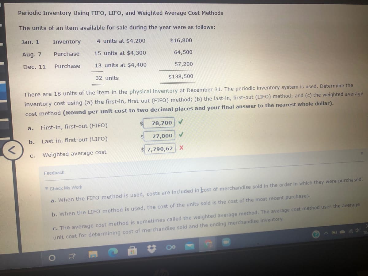 Periodic Inventory Using FIFO, LIFO, and Weighted Average Cost Methods
The units of an item available for sale during the year were as follows:
Jan. 1
Inventory
4 units at $4,200
$16,800
Aug. 7
Purchase
15 units at $4,300
64,500
Dec. 11
Purchase
13 units at $4,400
57,200
32 units
$138,500
There are 18 units of the item in the physical inventory at December 31. The periodic inventory system is used. Determine the
inventory cost using (a) the first-in, first-out (FIFO) method; (b) the last-in, first-out (LIFO) method; and (c) the weighted average
cost method (Round per unit cost to two decimal places and your final answer to the nearest whole dollar).
First-in, first-out (FIFO)
78,700 V
a.
b.
Last-in, first-out (LIFO)
77,000 V
Weighted average cost
$ 7,790,62 X
С.
Feedback
Y Check My VWork
a. When the FIFO method is used, costs are included in tost of merchandise sold in the order in which they were purchased.
b. When the LIFO method is used, the cost of the units sold is the cost of the most recent purchases.
C. The average cost method is sometimes called the weighted average method. The average cost method uses the average
unit cost for determining cost of merchandise sold and the ending merchandise inventory.
