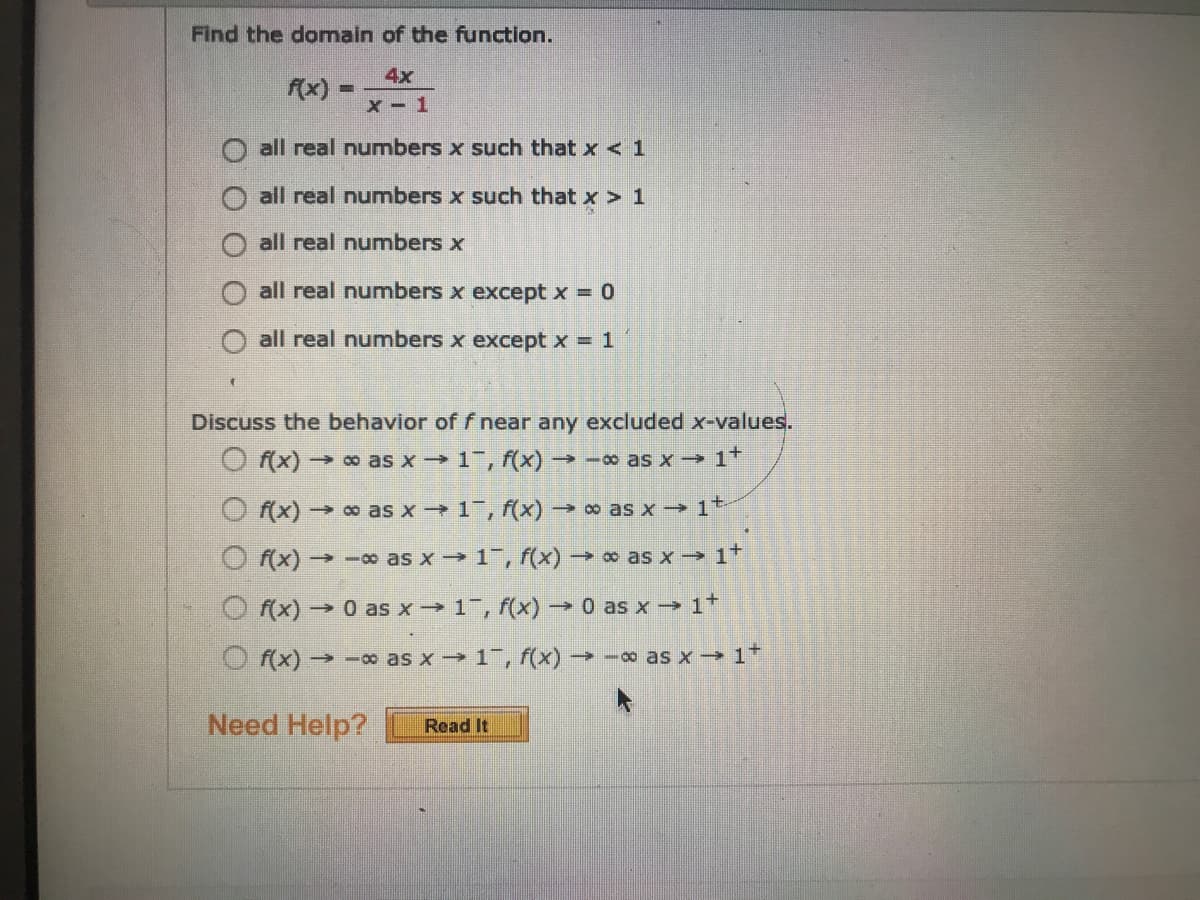 Find the domain of the function.
4x
f(x)-
x- 1
all real numbers x such that x < 1
all real numnbers x such that x > 1
all real numbers x
all real numbers x except x = 0
all real numbers x except x = 1
Discuss the behavior of f near any excluded x-values.
O f(x)→ o as x 1, f(x) -o as x 1*
f(x) o as x →1, f(x) → o as x → 1*
->
O f(x) → -o as x 1, f(x) as x-→ 1+
O f(x) → 0 as x 1, f(x) - 0 as x→ 1+
O f(x)→ -o as x 1, f(x) -o as x 1
Need Help?
Read It
