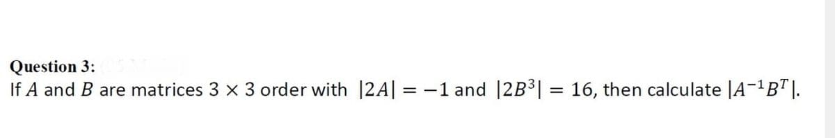 Question 3:
If A and B are matrices 3 x 3 order with 12A| = -1 and |2B³| = 16, then calculate |A-'B"|.
%3D
