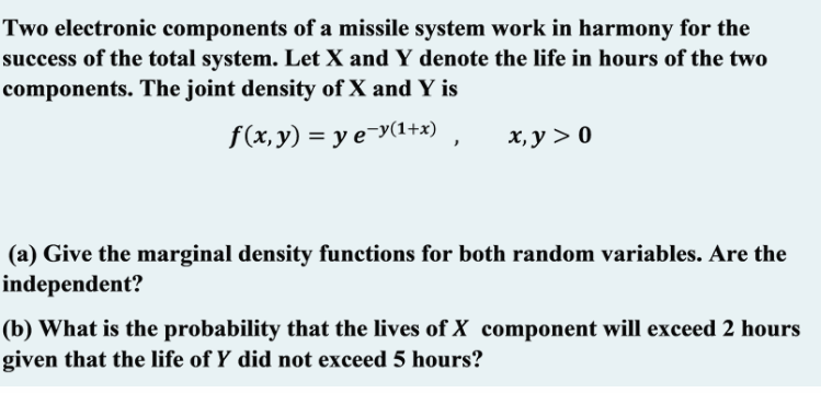 Two electronic components of a missile system work in harmony for the
success of the total system. Let X and Y denote the life in hours of the two
components. The joint density of X and Y is
f(x,y) = y e-y(1+x) ,
х, у > 0
(a) Give the marginal density functions for both random variables. Are the
independent?
(b) What is the probability that the lives of X component will exceed 2 hours
given that the life of Y did not exceed 5 hours?
