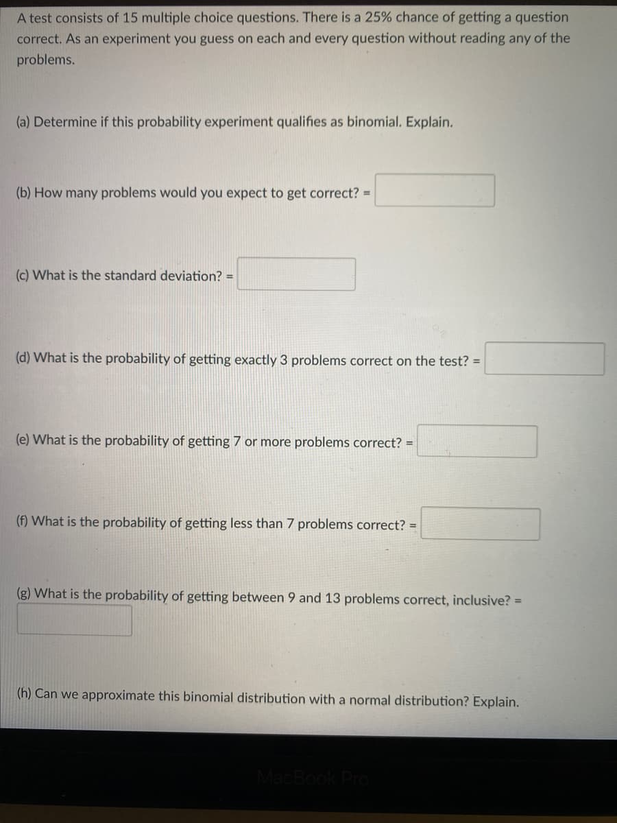 A test consists of 15 multiple choice questions. There is a 25% chance of getting a question
correct. As an experiment you guess on each and every question without reading any of the
problems.
(a) Determine if this probability experiment qualifies as binomial. Explain.
(b) How many problems would you expect to get correct? =
(c) What is the standard deviation? =
(d) What is the probability of getting exactly 3 problems correct on the test? =
(e) What is the probability of getting 7 or more problems correct? =
(f) What is the probability of getting less than 7 problems correct? =
(g) What is the probability of getting between 9 and 13 problems correct, inclusive? =
(h) Can we approximate this binomial distribution with a normal distribution? Explain.
MacBook PrO
