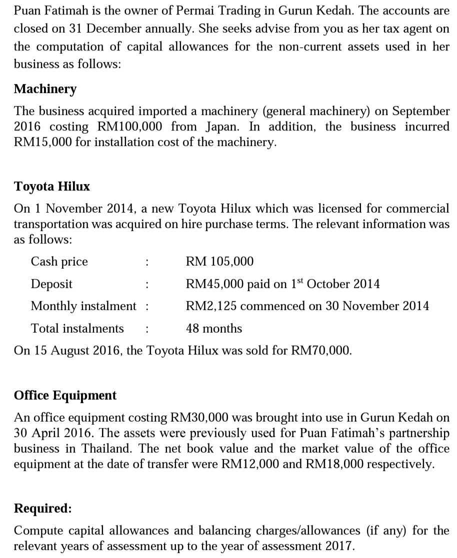 Puan Fatimah is the owner of Permai Trading in Gurun Kedah. The accounts are
closed on 31 December annually. She seeks advise from you as her tax agent on
the computation of capital allowances for the non-current assets used in her
business as follows:
Machinery
The business acquired imported a machinery (general machinery) on September
2016 costing RM100,000 from Japan. In addition, the business incurred
RM15,000 for installation cost of the machinery.
Тоyota Hilux
On 1 November 2014, a new Toyota Hilux which was licensed for commercial
transportation was acquired on hire purchase terms. The relevant information was
as follows:
Cash price
RM 105,000
Deposit
RM45,000 paid on 1st October 2014
:
Monthly instalment :
RM2,125 commenced on 30 November 2014
Total instalments
:
48 months
On 15 August 2016, the Toyota Hilux was sold for RM70,000.
Office Equipment
An office equipment costing RM30,000 was brought into use in Gurun Kedah on
30 April 2016. The assets were previously used for Puan Fatimah's partnership
business in Thailand. The net book value and the market value of the office
equipment at the date of transfer were RM12,000 and RM18,000 respectively.
Required:
Compute capital allowances and balancing charges/allowances (if any) for the
relevant years of assessment up to the year of assessment 2017.
