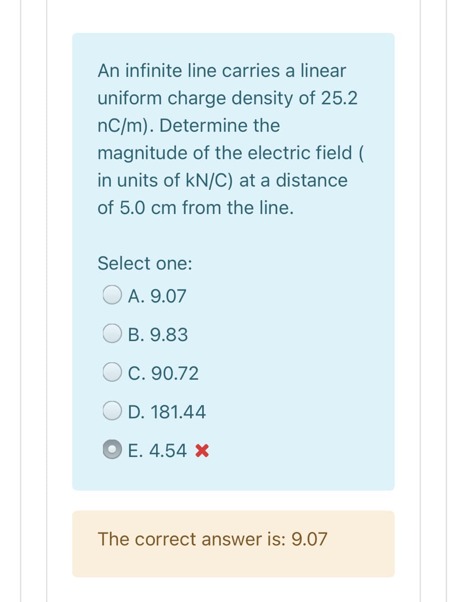 An infinite line carries a linear
uniform charge density of 25.2
nC/m). Determine the
magnitude of the electric field (
in units of kN/C) at a distance
of 5.0 cm from the line.
Select one:
A. 9.07
O B. 9.83
C. 90.72
D. 181.44
E. 4.54 X
The correct answer is: 9.07
