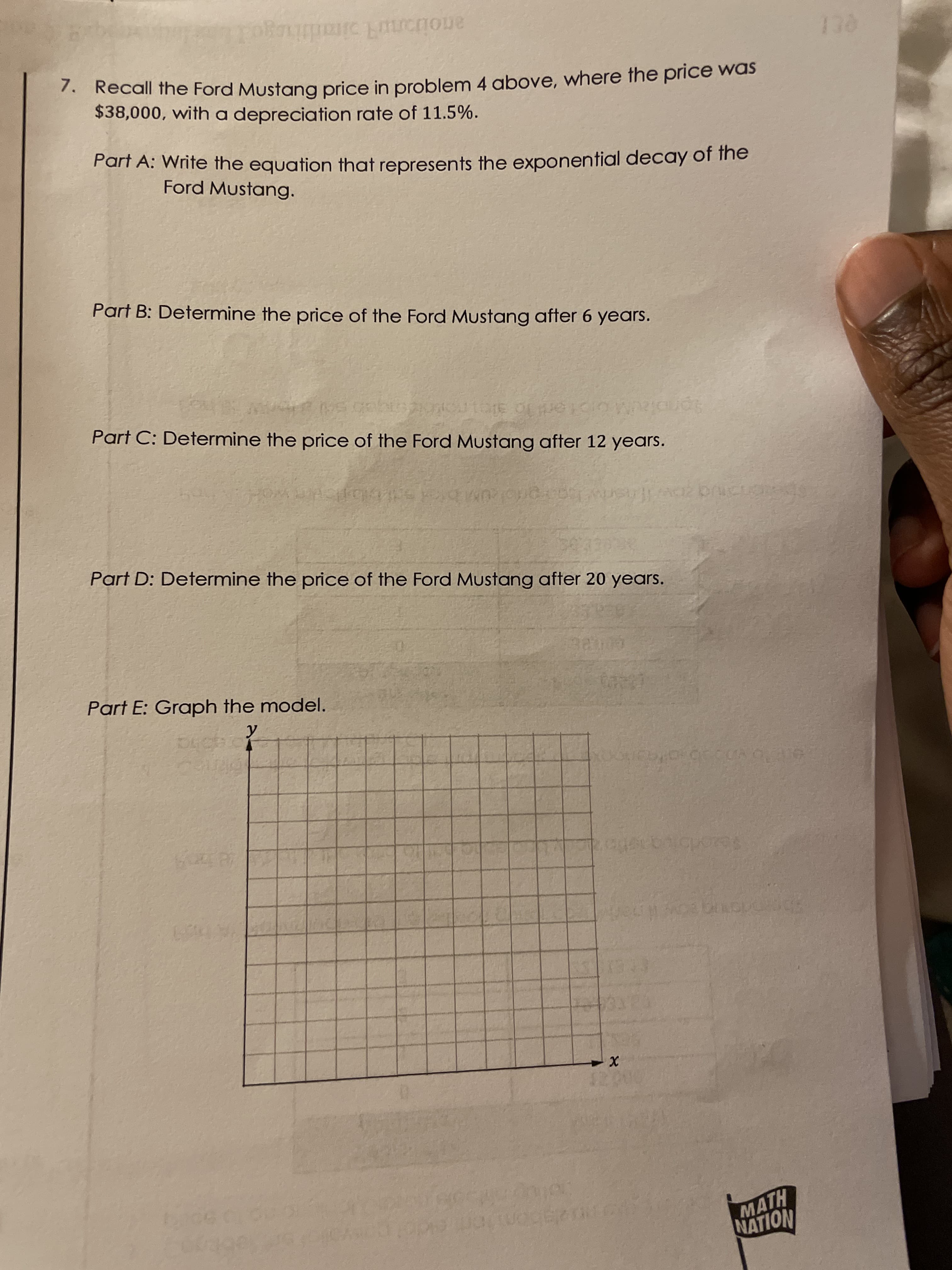 Recall the Ford Mustang price in problem 4 above, where the price was
$38,000, with a depreciation rate of 11.5%.
Part A: Write the equation that represents the exponential decay of the
Ford Mustang.
Part B: Determine the price of the Ford Mustang after 6 years.
Part C: Determine the price of the Ford Mustang after 12 years.
