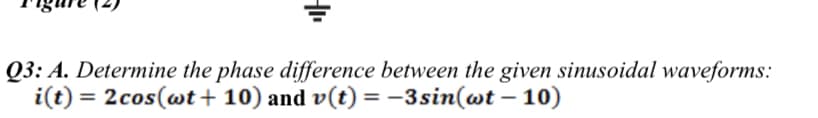 Q3: A. Determine the phase difference between the given sinusoidal waveforms:
i(t) = 2cos(wt + 10) and v(t) = -3sin(wt – 10)
%3D
