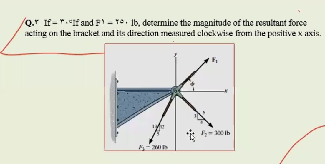 Q.r-If= r.°If and F) = Y0. lb, determine the magnitude of the resultant force
acting on the bracket and its direction measured clockwise from the positive x axis.
F,
1312
F2 = 300 lb
F= 260 lb
